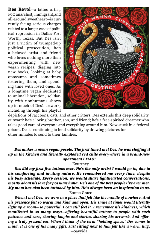 Des Revol-a tattoo artist, PoC anarchist, immigrant,and all-around sweetheart—is cur- rently facing serious charges related to a larger case of polit ical repression in Dallas-Fort Worth, Texas. But Des isn’t just a vietim of trumped-up political prosecution, he’s a beloved artist and friend who loves nothing more than experimenting with new vegan recipes, digging into new books, looking at baby opossums_and sometimes fostering them, and spend- ing time with loved ones. As a longtime vegan dedicated to animal liberation, solidar- ity with nonhumans shows up in much of Des’s artwork, including through his playful depictions of raccoons, cats, and other critters. Des extends this deep solidarity outward: hes a loving brother, son, and friend; he’s a free-spirited dreamer who takes good care of everyone and everything around him. Now stuck in a federal prison, Des is continuing to lend solidarity by drawing pictures for other inmates to send to their families. Des makes a mean vegan posole. The first time I met Des, he was cheffing it up in the kitchen and literally exploded red chile everywhere in a brand-new apartment LMAO! —Kourtney Des did my first five tattoos ever. He’s the only artist I would go to, due to his comforting and inviting nature. He remembered me every time, despite his busy schedule. Every session, we would share lighthearted conversations, mostly about his love for possums haha. He’s one of the best people I’ve ever met. My mom has also been tattooed by him. He’’s always been an inspiration to us. —Emma Grace When I met Des, we were in a place that fel like the middle of nowhere. And his presence felt so warm and kind and open. His smile at times would literally light up a room—so powerful, I can still feel it. I remember his kindness, which manifested in so many ways—offering beautiful tattoos to people with such patience and care, sharing laughs and stories, sharing his artwork. And offer- ing a truly present ear. When I think of the term “holding space,” Des comes to mind. It is one of his many gifts. Just sitting next to him felt like a warm hug. —Sayyida